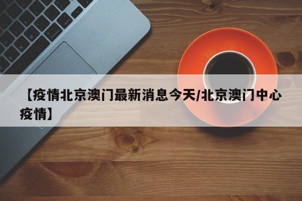 【疫情北京澳门最新消息今天/北京澳门中心疫情】