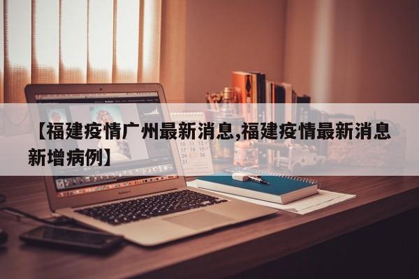 【福建疫情广州最新消息,福建疫情最新消息新增病例】