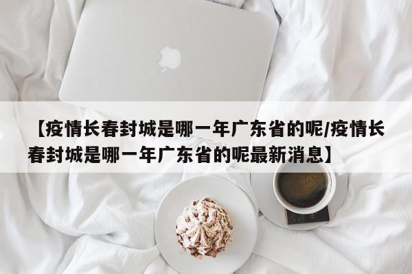 【疫情长春封城是哪一年广东省的呢/疫情长春封城是哪一年广东省的呢最新消息】