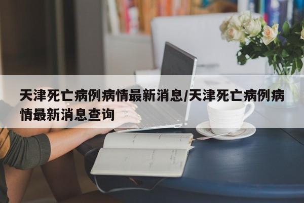 天津死亡病例病情最新消息/天津死亡病例病情最新消息查询
