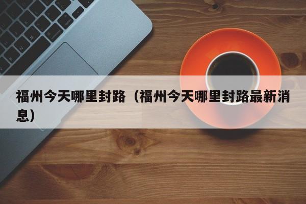 福州今天哪里封路(福州今天哪里封路最新消息)
