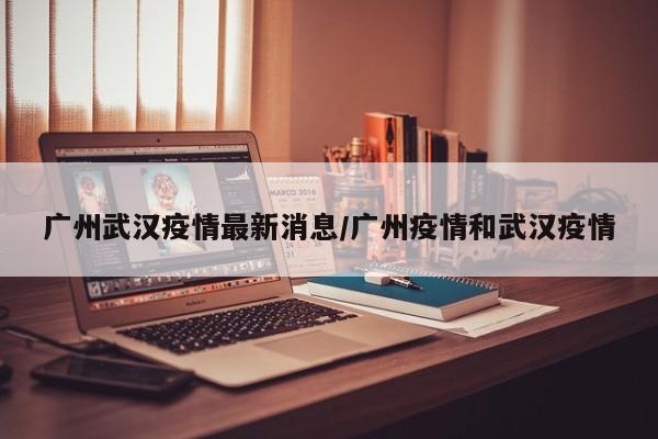 广州武汉疫情最新消息/广州疫情和武汉疫情