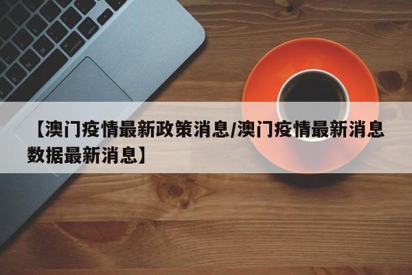 【澳门疫情最新政策消息/澳门疫情最新消息数据最新消息】