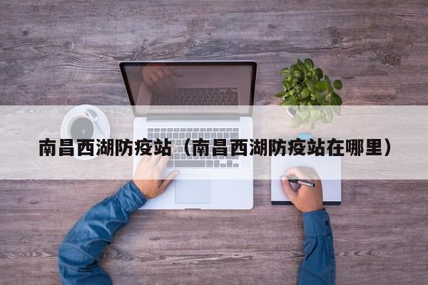 南昌西湖防疫站(南昌西湖防疫站在哪里)