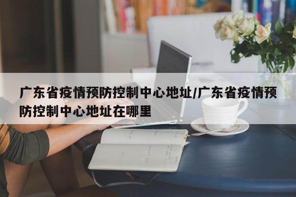广东省疫情预防控制中心地址/广东省疫情预防控制中心地址在哪里