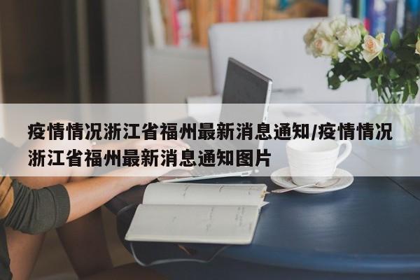 疫情情况浙江省福州最新消息通知/疫情情况浙江省福州最新消息通知图片