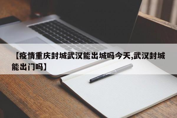 【疫情重庆封城武汉能出城吗今天,武汉封城能出门吗】
