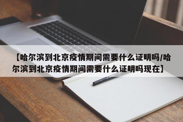 【哈尔滨到北京疫情期间需要什么证明吗/哈尔滨到北京疫情期间需要什么证明吗现在】