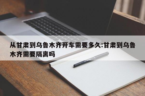 从甘肃到乌鲁木齐开车需要多久:甘肃到乌鲁木齐需要隔离吗