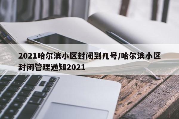 2021哈尔滨小区封闭到几号/哈尔滨小区封闭管理通知2021