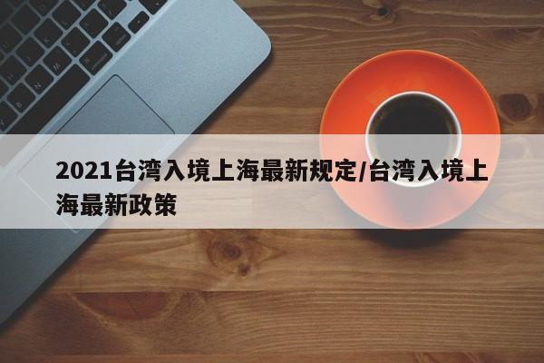 2021台湾入境上海最新规定/台湾入境上海最新政策