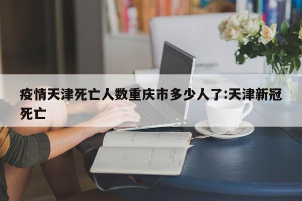 疫情天津死亡人数重庆市多少人了:天津新冠死亡