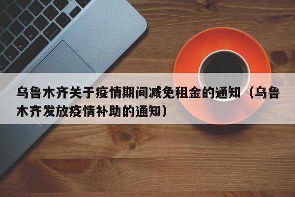 乌鲁木齐关于疫情期间减免租金的通知(乌鲁木齐发放疫情补助的通知)