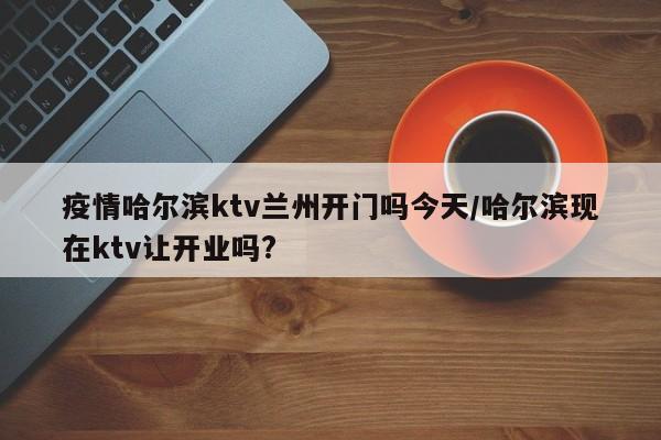 疫情哈尔滨ktv兰州开门吗今天/哈尔滨现在ktv让开业吗?