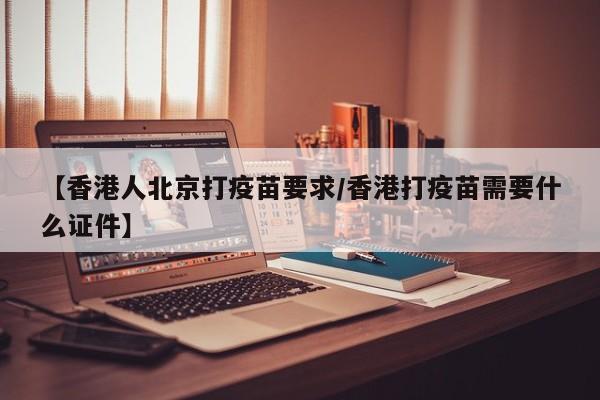 【香港人北京打疫苗要求/香港打疫苗需要什么证件】