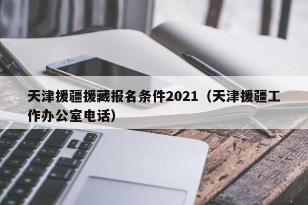 天津援疆援藏报名条件2021(天津援疆工作办公室电话)