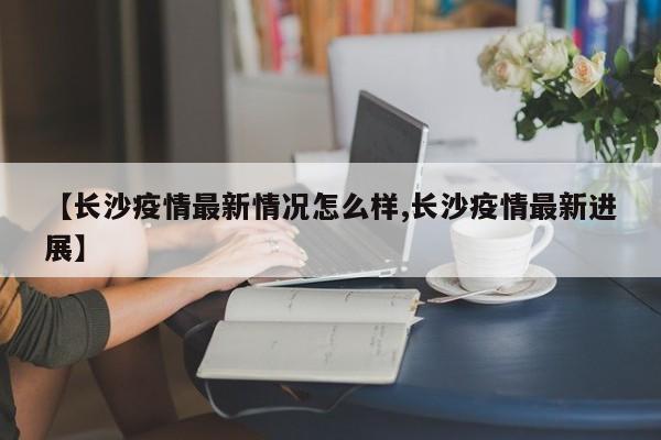 【长沙疫情最新情况怎么样,长沙疫情最新进展】