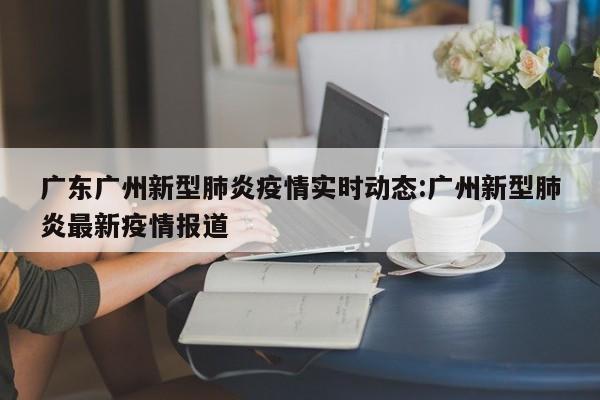 广东广州新型肺炎疫情实时动态:广州新型肺炎最新疫情报道