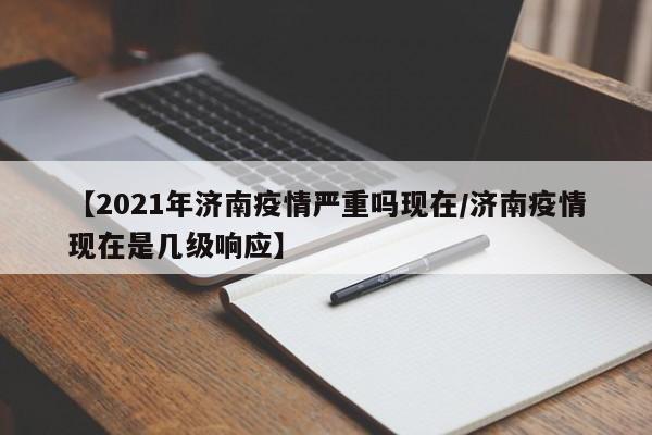 【2021年济南疫情严重吗现在/济南疫情现在是几级响应】
