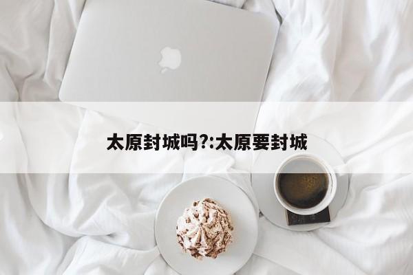 太原封城吗?:太原要封城