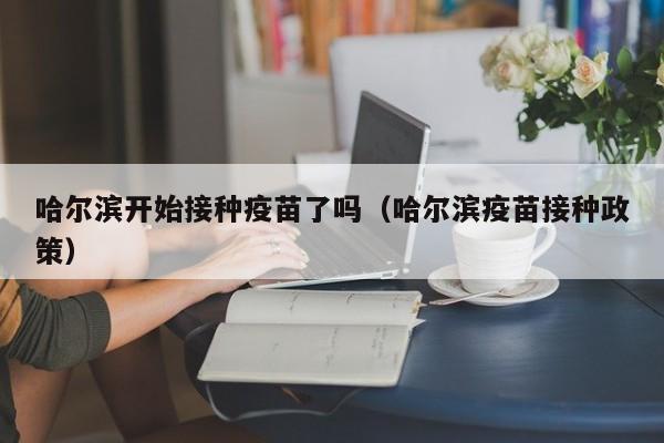哈尔滨开始接种疫苗了吗(哈尔滨疫苗接种政策)