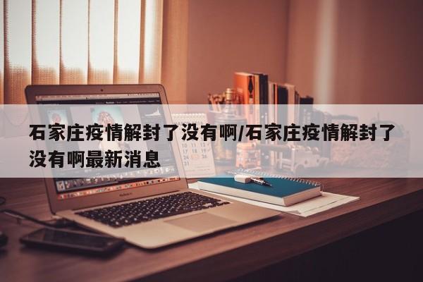 石家庄疫情解封了没有啊/石家庄疫情解封了没有啊最新消息