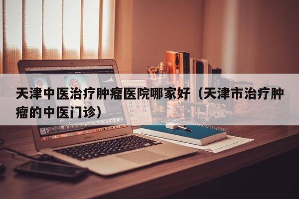 天津中医治疗肿瘤医院哪家好(天津市治疗肿瘤的中医门诊)