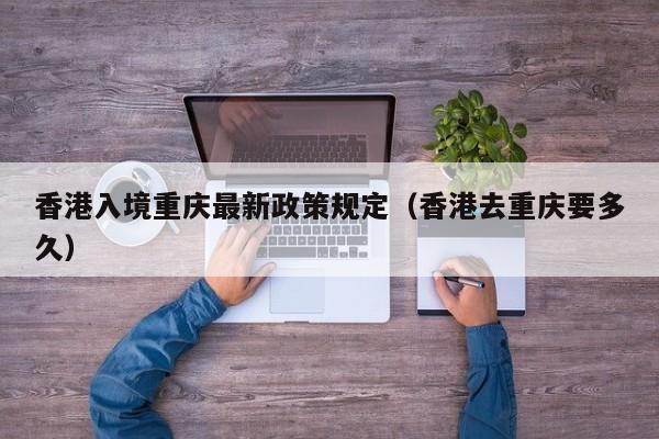 香港入境重庆最新政策规定(香港去重庆要多久)