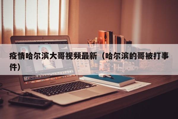 疫情哈尔滨大哥视频最新(哈尔滨的哥被打事件)