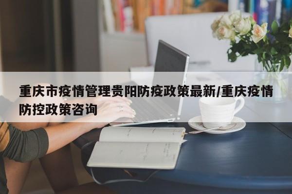 重庆市疫情管理贵阳防疫政策最新/重庆疫情防控政策咨询