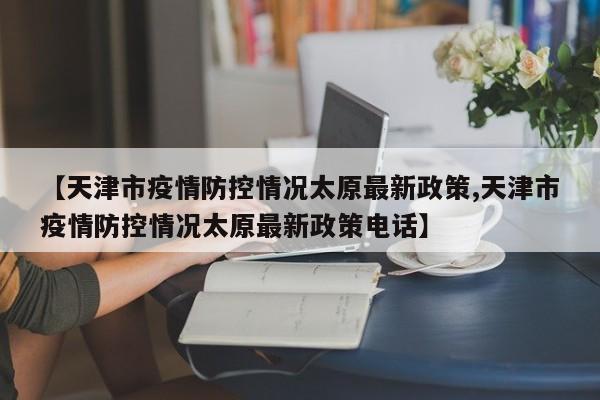 【天津市疫情防控情况太原最新政策,天津市疫情防控情况太原最新政策电话】