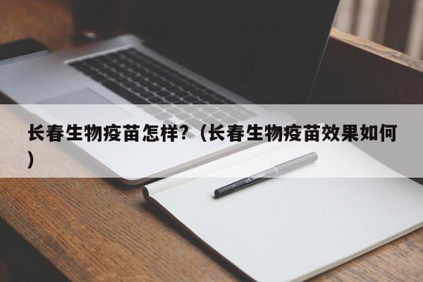 长春生物疫苗怎样?(长春生物疫苗效果如何)