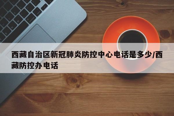 西藏自治区新冠肺炎防控中心电话是多少/西藏防控办电话