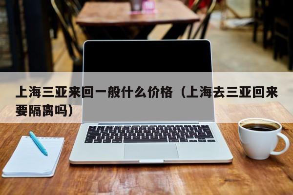 上海三亚来回一般什么价格(上海去三亚回来要隔离吗)