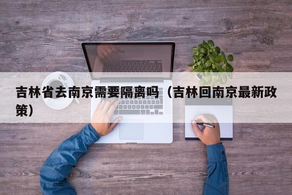 吉林省去南京需要隔离吗(吉林回南京最新政策)