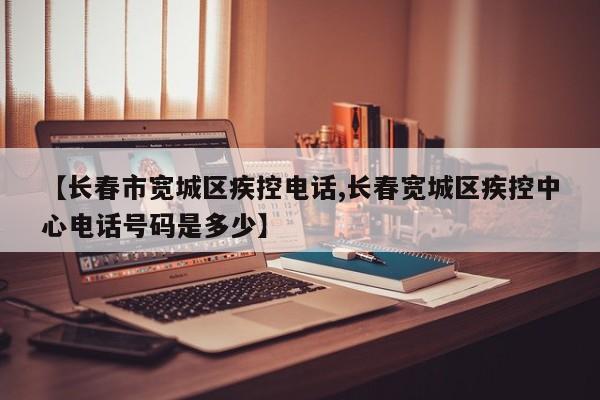 【长春市宽城区疾控电话,长春宽城区疾控中心电话号码是多少】