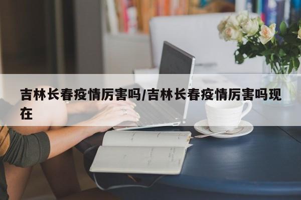 吉林长春疫情厉害吗/吉林长春疫情厉害吗现在