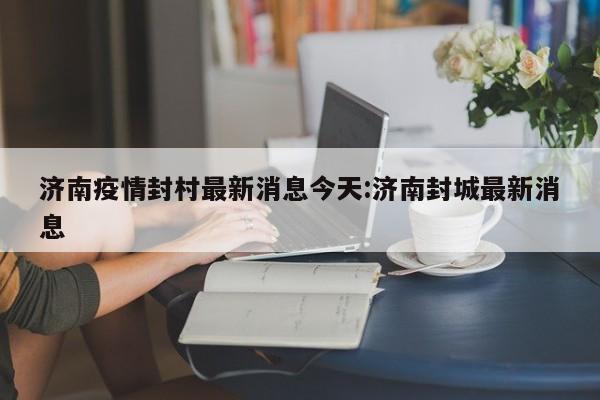 济南疫情封村最新消息今天:济南封城最新消息