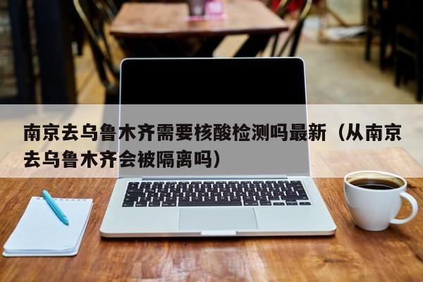 南京去乌鲁木齐需要核酸检测吗最新(从南京去乌鲁木齐会被隔离吗)