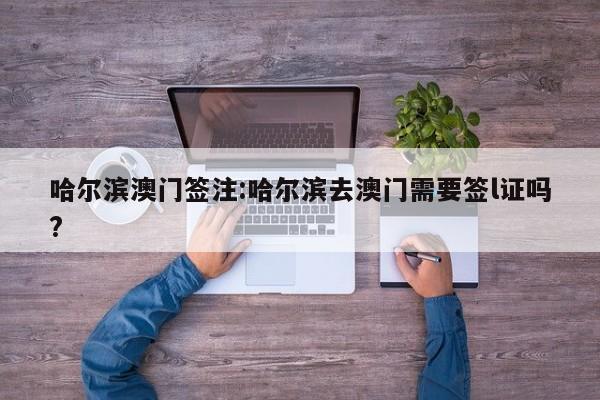 哈尔滨澳门签注:哈尔滨去澳门需要签l证吗?