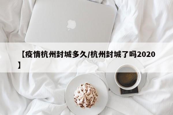 【疫情杭州封城多久/杭州封城了吗2020】