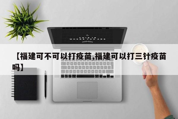 【福建可不可以打疫苗,福建可以打三针疫苗吗】