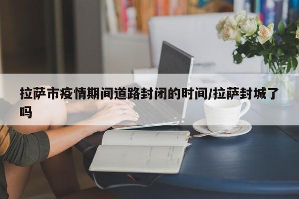 拉萨市疫情期间道路封闭的时间/拉萨封城了吗
