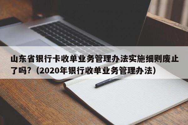 山东省银行卡收单业务管理办法实施细则废止了吗?(2020年银行收单业务管理办法)