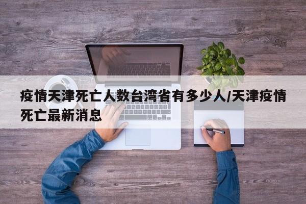 疫情天津死亡人数台湾省有多少人/天津疫情死亡最新消息