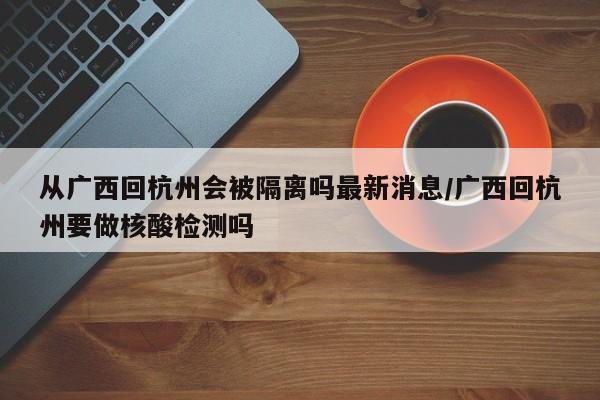 从广西回杭州会被隔离吗最新消息/广西回杭州要做核酸检测吗