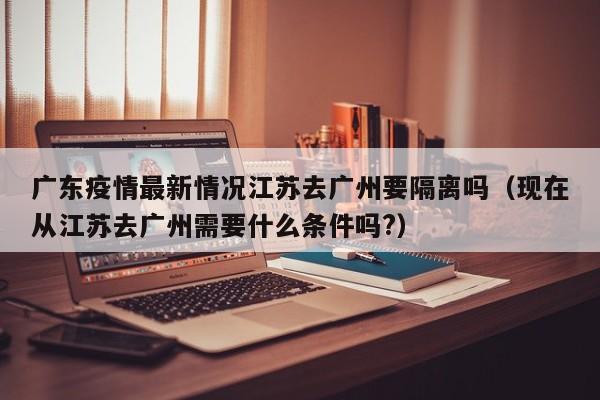 广东疫情最新情况江苏去广州要隔离吗(现在从江苏去广州需要什么条件吗?)