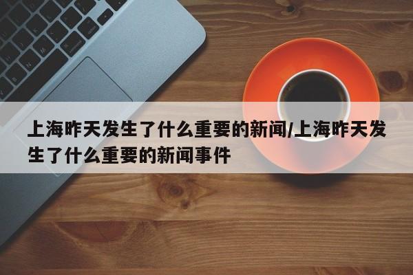 上海昨天发生了什么重要的新闻/上海昨天发生了什么重要的新闻事件