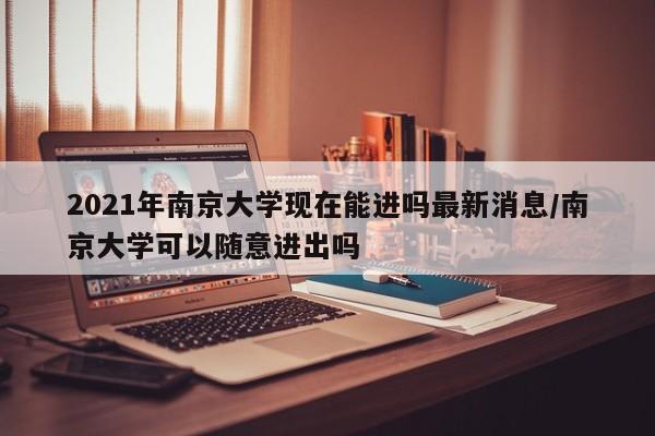 2021年南京大学现在能进吗最新消息/南京大学可以随意进出吗