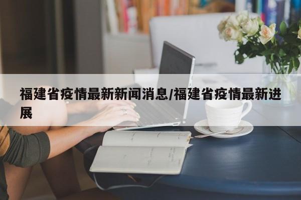 福建省疫情最新新闻消息/福建省疫情最新进展